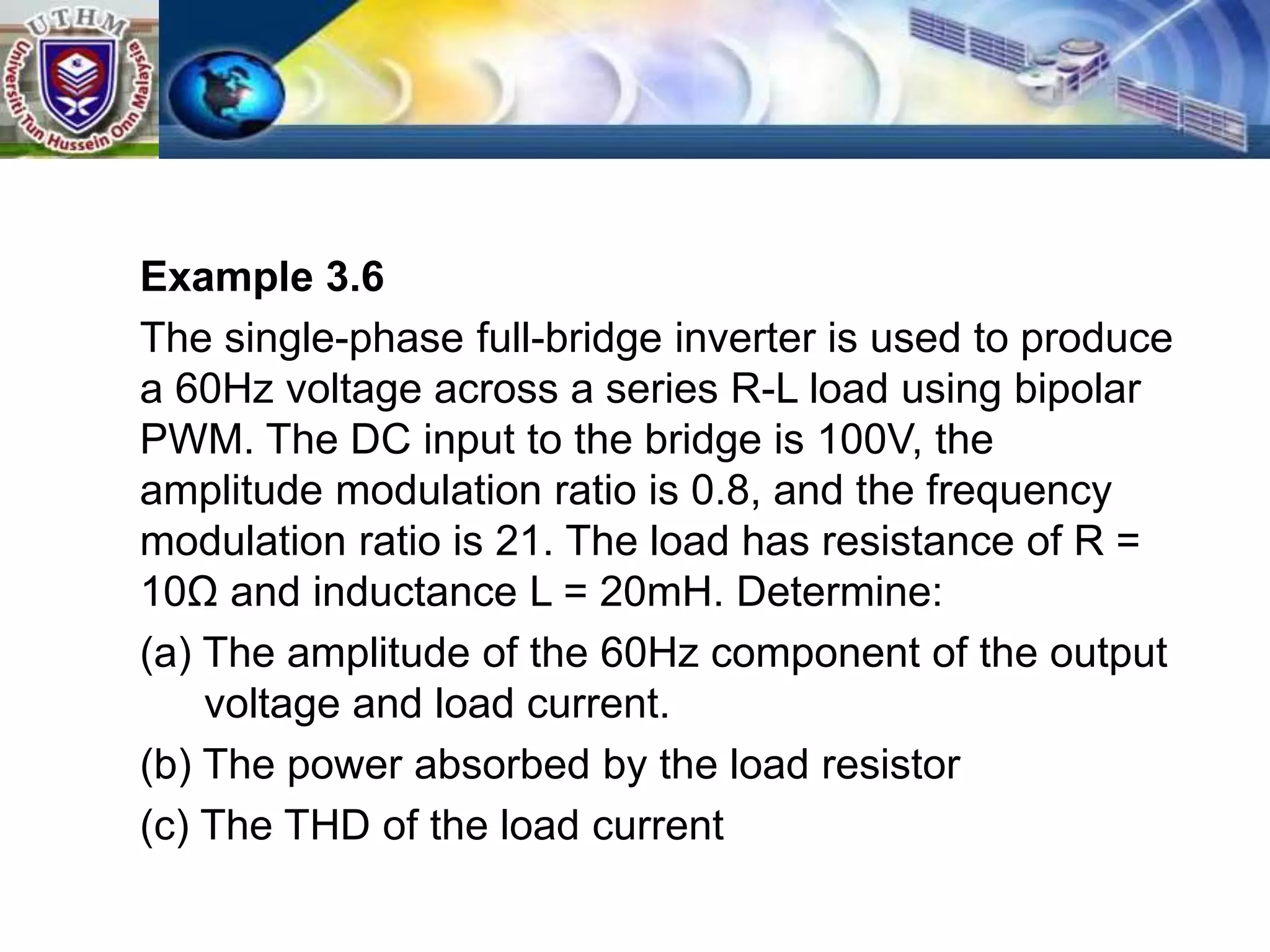 Example 3.6
The single-phase full-bridge inverter is used to produce
a 60Hz voltage across a series R-L load using bipolar
PWM. The DC input to the bridge is 100V, the
amplitude modulation ratio is 0.8, and the frequency
modulation ratio is 21. The load has resistance of R =
10Ω and inductance L = 20mH. Determine:
(a) The amplitude of the 60Hz component of the output
voltage and load current.
(b) The power absorbed by the load resistor
(c) The THD of the load current
 