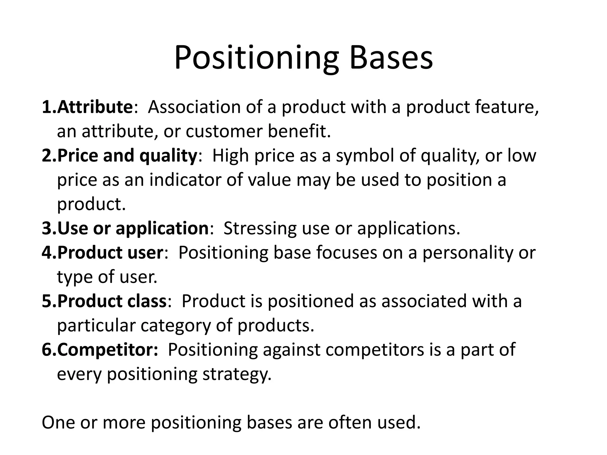 Positioning Bases
1.Attribute: Association of a product with a product feature,
an attribute, or customer benefit.
2.Price and quality: High price as a symbol of quality, or low
price as an indicator of value may be used to position a
product.
3.Use or application: Stressing use or applications.
4.Product user: Positioning base focuses on a personality or
type of user.
5.Product class: Product is positioned as associated with a
particular category of products.
6.Competitor: Positioning against competitors is a part of
every positioning strategy.
One or more positioning bases are often used.