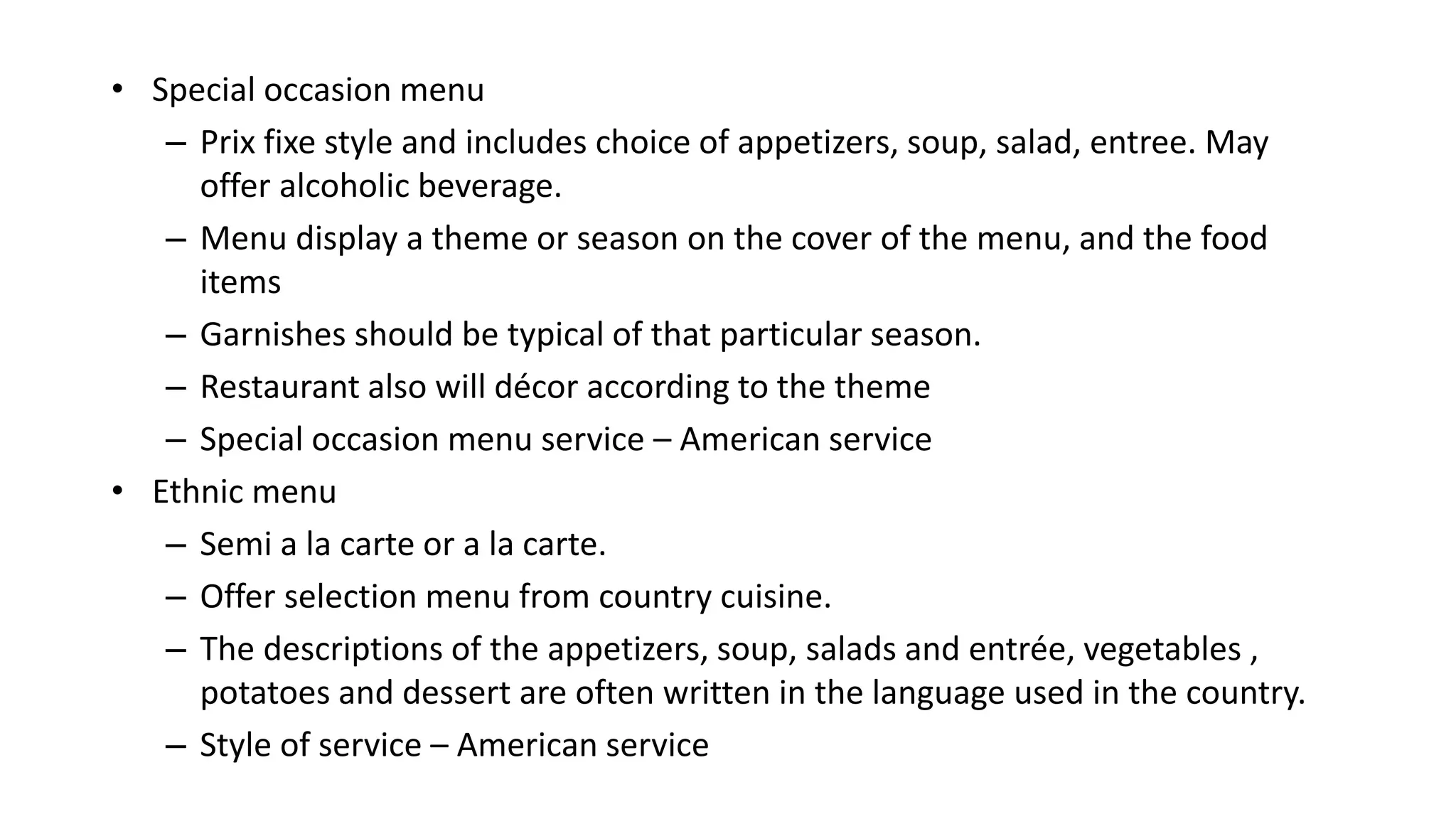 • Special occasion menu
– Prix fixe style and includes choice of appetizers, soup, salad, entree. May
offer alcoholic beverage.
– Menu display a theme or season on the cover of the menu, and the food
items
– Garnishes should be typical of that particular season.
– Restaurant also will décor according to the theme
– Special occasion menu service – American service
• Ethnic menu
– Semi a la carte or a la carte.
– Offer selection menu from country cuisine.
– The descriptions of the appetizers, soup, salads and entrée, vegetables ,
potatoes and dessert are often written in the language used in the country.
– Style of service – American service
 