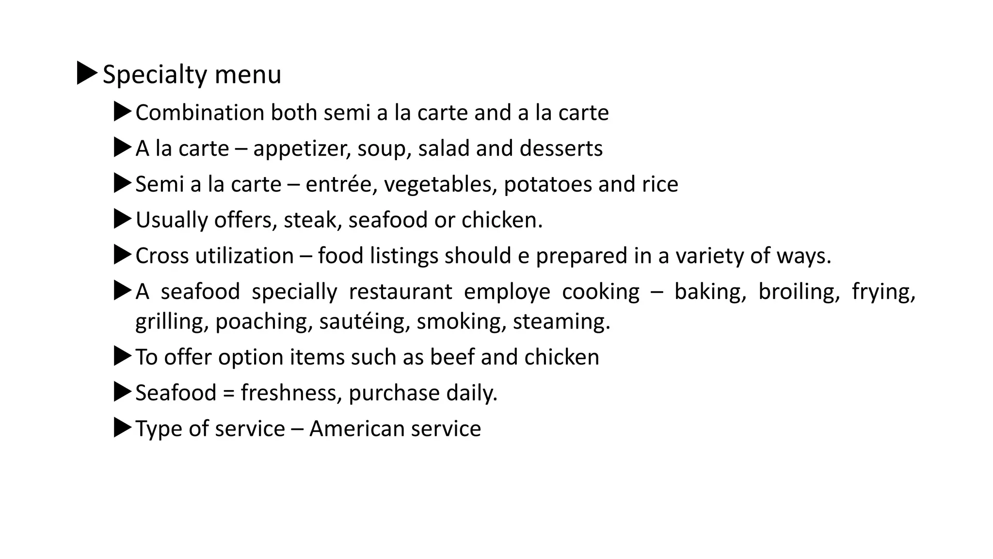 Specialty menu
Combination both semi a la carte and a la carte
A la carte – appetizer, soup, salad and desserts
Semi a la carte – entrée, vegetables, potatoes and rice
Usually offers, steak, seafood or chicken.
Cross utilization – food listings should e prepared in a variety of ways.
A seafood specially restaurant employe cooking – baking, broiling, frying,
grilling, poaching, sautéing, smoking, steaming.
To offer option items such as beef and chicken
Seafood = freshness, purchase daily.
Type of service – American service
 