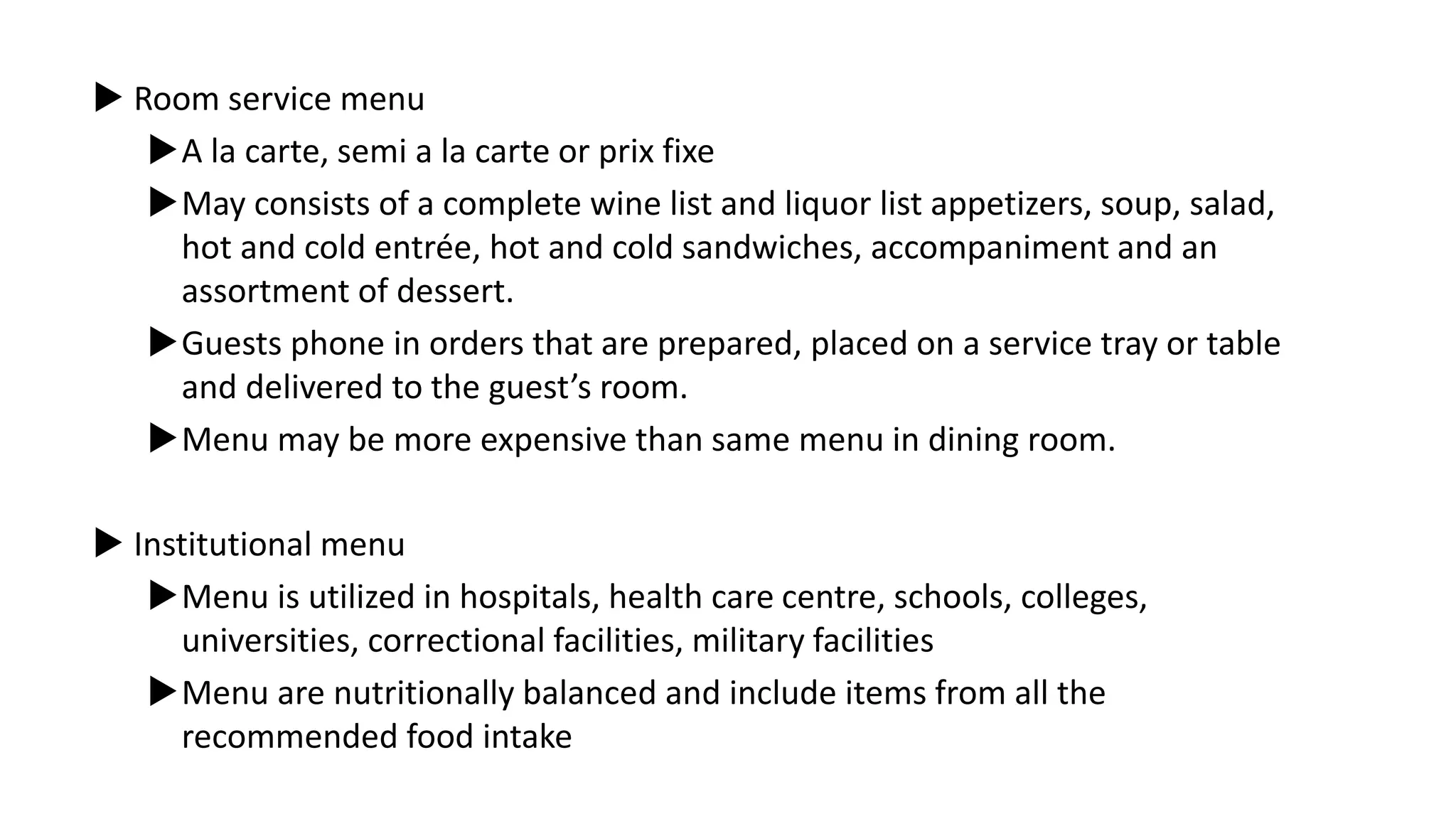  Room service menu
A la carte, semi a la carte or prix fixe
May consists of a complete wine list and liquor list appetizers, soup, salad,
hot and cold entrée, hot and cold sandwiches, accompaniment and an
assortment of dessert.
Guests phone in orders that are prepared, placed on a service tray or table
and delivered to the guest’s room.
Menu may be more expensive than same menu in dining room.
 Institutional menu
Menu is utilized in hospitals, health care centre, schools, colleges,
universities, correctional facilities, military facilities
Menu are nutritionally balanced and include items from all the
recommended food intake
 