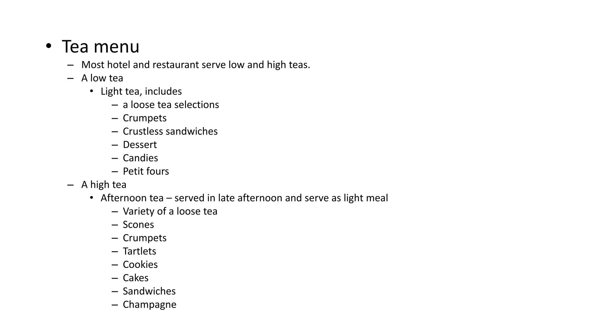 • Tea menu
– Most hotel and restaurant serve low and high teas.
– A low tea
• Light tea, includes
– a loose tea selections
– Crumpets
– Crustless sandwiches
– Dessert
– Candies
– Petit fours
– A high tea
• Afternoon tea – served in late afternoon and serve as light meal
– Variety of a loose tea
– Scones
– Crumpets
– Tartlets
– Cookies
– Cakes
– Sandwiches
– Champagne
 