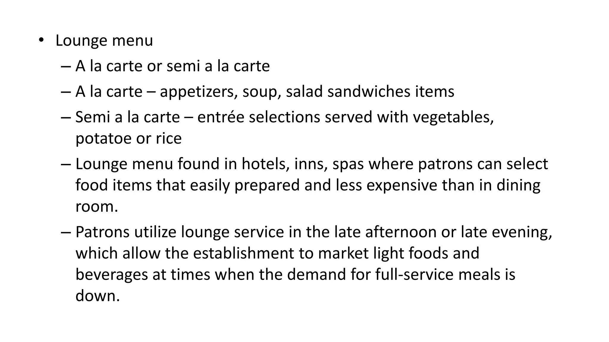 • Lounge menu
– A la carte or semi a la carte
– A la carte – appetizers, soup, salad sandwiches items
– Semi a la carte – entrée selections served with vegetables,
potatoe or rice
– Lounge menu found in hotels, inns, spas where patrons can select
food items that easily prepared and less expensive than in dining
room.
– Patrons utilize lounge service in the late afternoon or late evening,
which allow the establishment to market light foods and
beverages at times when the demand for full-service meals is
down.
 