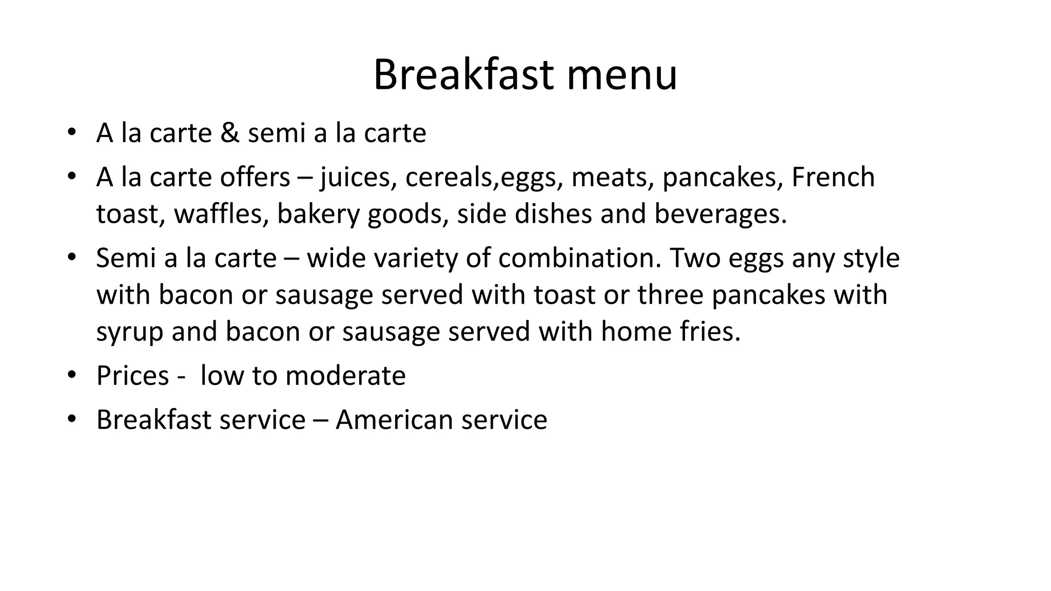 Breakfast menu
• A la carte & semi a la carte
• A la carte offers – juices, cereals,eggs, meats, pancakes, French
toast, waffles, bakery goods, side dishes and beverages.
• Semi a la carte – wide variety of combination. Two eggs any style
with bacon or sausage served with toast or three pancakes with
syrup and bacon or sausage served with home fries.
• Prices - low to moderate
• Breakfast service – American service
 