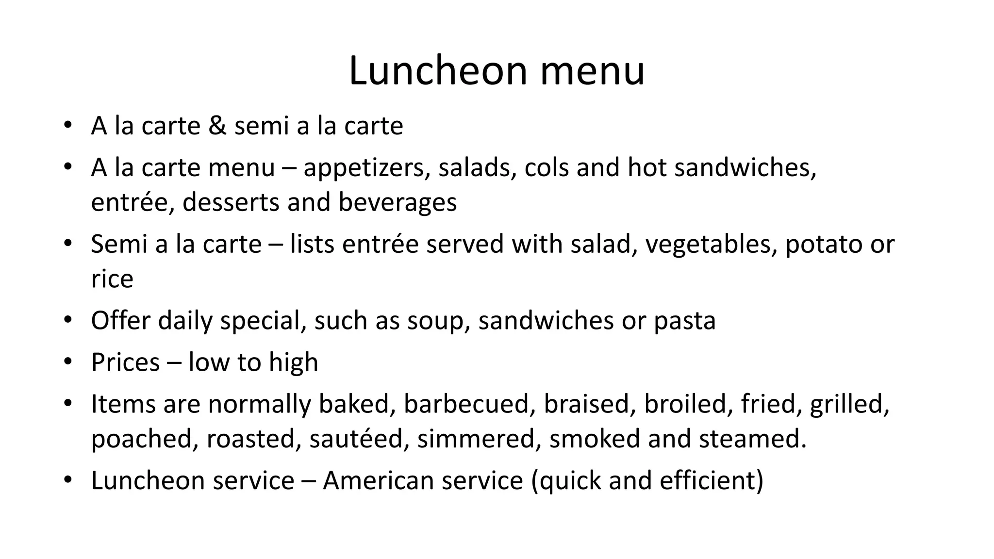 Luncheon menu
• A la carte & semi a la carte
• A la carte menu – appetizers, salads, cols and hot sandwiches,
entrée, desserts and beverages
• Semi a la carte – lists entrée served with salad, vegetables, potato or
rice
• Offer daily special, such as soup, sandwiches or pasta
• Prices – low to high
• Items are normally baked, barbecued, braised, broiled, fried, grilled,
poached, roasted, sautéed, simmered, smoked and steamed.
• Luncheon service – American service (quick and efficient)
 