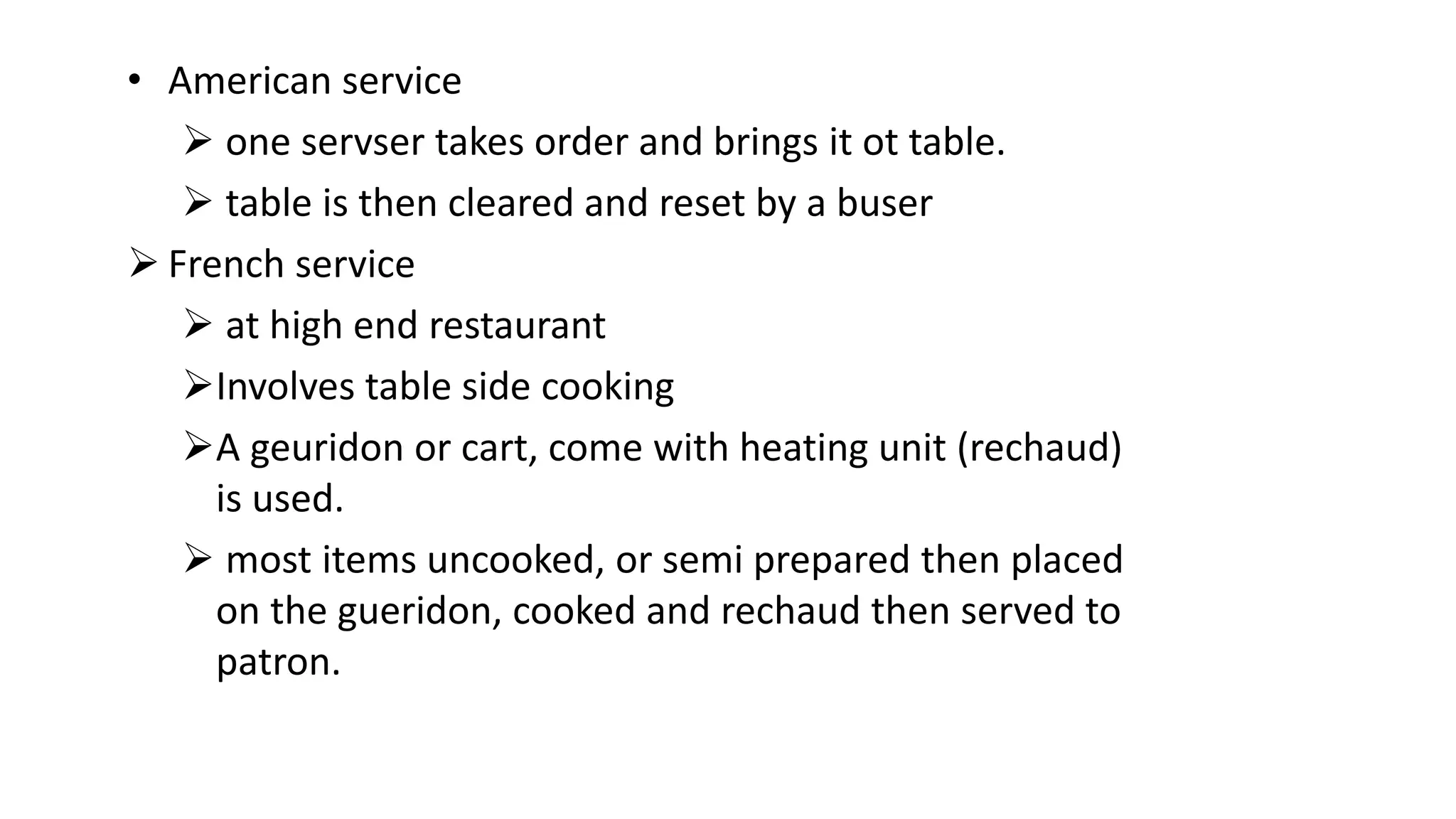 • American service
 one servser takes order and brings it ot table.
 table is then cleared and reset by a buser
 French service
 at high end restaurant
Involves table side cooking
A geuridon or cart, come with heating unit (rechaud)
is used.
 most items uncooked, or semi prepared then placed
on the gueridon, cooked and rechaud then served to
patron.
 