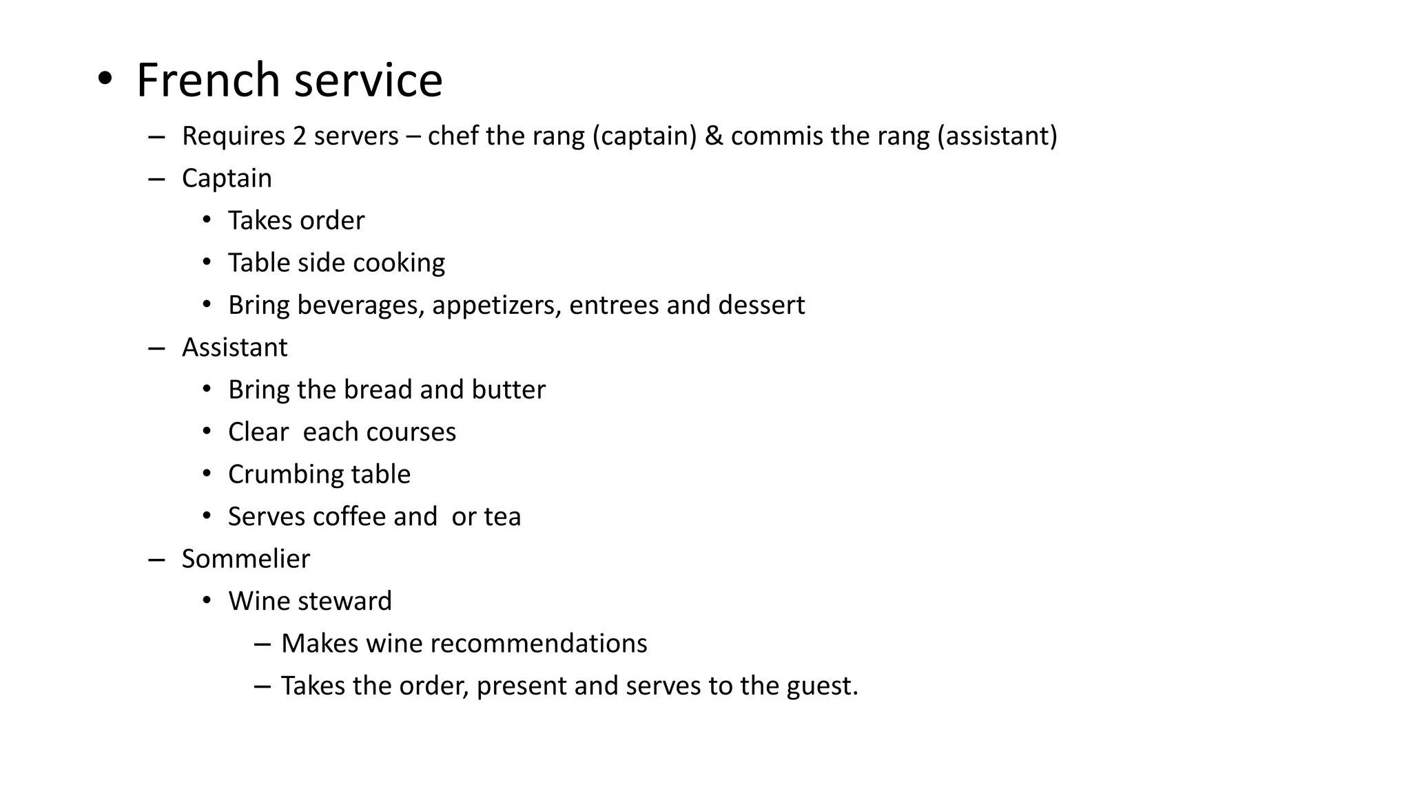 • French service
– Requires 2 servers – chef the rang (captain) & commis the rang (assistant)
– Captain
• Takes order
• Table side cooking
• Bring beverages, appetizers, entrees and dessert
– Assistant
• Bring the bread and butter
• Clear each courses
• Crumbing table
• Serves coffee and or tea
– Sommelier
• Wine steward
– Makes wine recommendations
– Takes the order, present and serves to the guest.
 