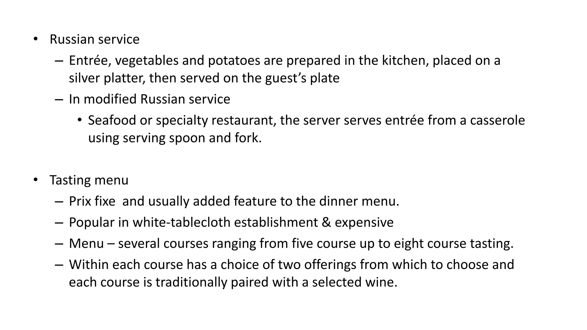 • Russian service
– Entrée, vegetables and potatoes are prepared in the kitchen, placed on a
silver platter, then served on the guest’s plate
– In modified Russian service
• Seafood or specialty restaurant, the server serves entrée from a casserole
using serving spoon and fork.
• Tasting menu
– Prix fixe and usually added feature to the dinner menu.
– Popular in white-tablecloth establishment & expensive
– Menu – several courses ranging from five course up to eight course tasting.
– Within each course has a choice of two offerings from which to choose and
each course is traditionally paired with a selected wine.
 