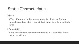 Static Characteristics
➢Drift
➢The difference in the measurements of sensor from a
specific reading when kept at that value for a long period of
time
➢Repeatability
➢ The deviation between measurements in a sequence under
same conditions
 