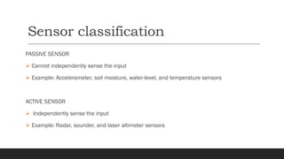 Sensor classification
PASSIVE SENSOR
➢ Cannot independently sense the input
➢ Example: Accelerometer, soil moisture, water-level, and temperature sensors
ACTIVE SENSOR
➢ Independently sense the input
➢ Example: Radar, sounder, and laser altimeter sensors
 
