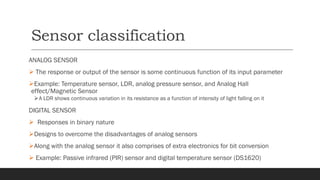 Sensor classification
ANALOG SENSOR
➢ The response or output of the sensor is some continuous function of its input parameter
➢Example: Temperature sensor, LDR, analog pressure sensor, and Analog Hall
effect/Magnetic Sensor
➢A LDR shows continuous variation in its resistance as a function of intensity of light falling on it
DIGITAL SENSOR
➢ Responses in binary nature
➢Designs to overcome the disadvantages of analog sensors
➢Along with the analog sensor it also comprises of extra electronics for bit conversion
➢ Example: Passive infrared (PIR) sensor and digital temperature sensor (DS1620)
 