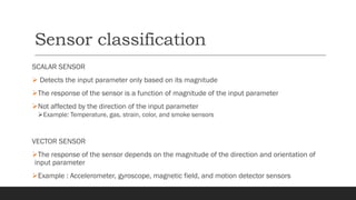 Sensor classification
SCALAR SENSOR
➢ Detects the input parameter only based on its magnitude
➢The response of the sensor is a function of magnitude of the input parameter
➢Not affected by the direction of the input parameter
➢Example: Temperature, gas, strain, color, and smoke sensors
VECTOR SENSOR
➢The response of the sensor depends on the magnitude of the direction and orientation of
input parameter
➢Example : Accelerometer, gyroscope, magnetic field, and motion detector sensors
 