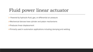 Fluid power linear actuator
➢ Powered by hydraulic fluid, gas, or differential air pressure
➢Mechanical devices have cylinder and piston mechanisms
➢Produces linear displacement
➢Primarily used in automation applications including clamping and welding
 
