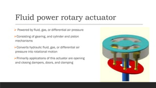 Fluid power rotary actuator
➢ Powered by fluid, gas, or differential air pressure
➢Consisting of gearing, and cylinder and piston
mechanisms
➢Converts hydraulic fluid, gas, or differential air
pressure into rotational motion
➢Primarily applications of this actuator are opening
and closing dampers, doors, and clamping
 