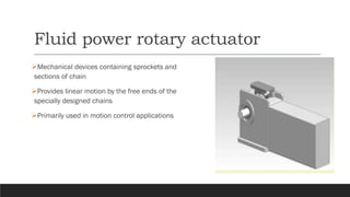 Fluid power rotary actuator
➢Mechanical devices containing sprockets and
sections of chain
➢Provides linear motion by the free ends of the
specially designed chains
➢Primarily used in motion control applications
 