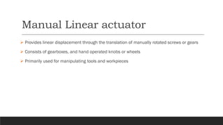 Manual Linear actuator
➢ Provides linear displacement through the translation of manually rotated screws or gears
➢ Consists of gearboxes, and hand operated knobs or wheels
➢ Primarily used for manipulating tools and workpieces
 