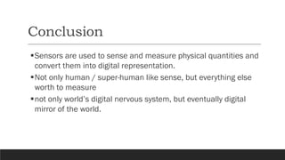 Conclusion
▪Sensors are used to sense and measure physical quantities and
convert them into digital representation.
▪Not only human / super-human like sense, but everything else
worth to measure
▪not only world’s digital nervous system, but eventually digital
mirror of the world.
 