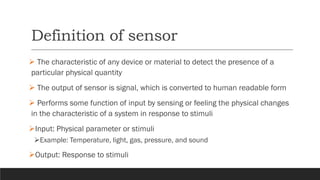 Definition of sensor
➢ The characteristic of any device or material to detect the presence of a
particular physical quantity
➢ The output of sensor is signal, which is converted to human readable form
➢ Performs some function of input by sensing or feeling the physical changes
in the characteristic of a system in response to stimuli
➢Input: Physical parameter or stimuli
➢Example: Temperature, light, gas, pressure, and sound
➢Output: Response to stimuli
 