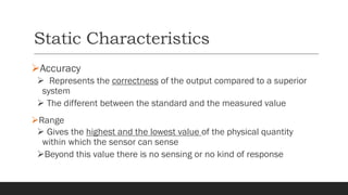 Static Characteristics
➢Accuracy
➢ Represents the correctness of the output compared to a superior
system
➢ The different between the standard and the measured value
➢Range
➢ Gives the highest and the lowest value of the physical quantity
within which the sensor can sense
➢Beyond this value there is no sensing or no kind of response
 