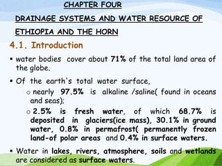 CHAPTER FOUR
DRAINAGE SYSTEMS AND WATER RESOURCE OF
ETHIOPIA AND THE HORN
4.1. Introduction
 water bodies cover about 71% of the total land area of
the globe.
 Of the earth's total water surface,
o nearly 97.5% is alkaline /saline( found in oceans
and seas);
o 2.5% is fresh water, of which 68.7% is
deposited in glaciers(ice mass), 30.1% in ground
water, 0.8% in permafrost( permanently frozen
land-of polar areas and 0.4% in surface waters.
 Water in lakes, rivers, atmosphere, soils and wetlands
are considered as surface waters.
1
 