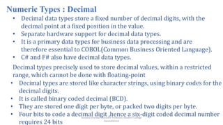Ranjana Shevkar, Assistant Professor, Modern College
Ganeshkhind
Numeric Types : Decimal
• Decimal data types store a fixed number of decimal digits, with the
decimal point at a fixed position in the value.
• Separate hardware support for decimal data types.
• It is a primary data types for business data processing and are
therefore essential to COBOL(Common Business Oriented Language).
• C# and F# also have decimal data types.
Decimal types precisely used to store decimal values, within a restricted
range, which cannot be done with floating-point
• Decimal types are stored like character strings, using binary codes for the
decimal digits.
• It is called binary coded decimal (BCD).
• They are stored one digit per byte, or packed two digits per byte.
• Four bits to code a decimal digit ,hence a six-digit coded decimal number
requires 24 bits
 