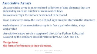 Ranjana Shevkar, Assistant Professor, Modern College
Ganeshkhind
Associative Arrays
An associative array is an unordered collection of data elements that are
indexed by an equal number of values called keys.
In Normal arrays, the indices never need to be stored
In an associative array, the user-defined keys must be stored in the structure
each element of an associative array is in fact a pair of entities, a key
and a value
Associative arrays are also supported directly by Python, Ruby, and
Lua and by the standard class libraries of Java, C++, C#, and F#.
Design issue
the form of references to their elements.
 