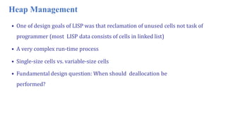 Heap Management
• One of design goals of LISP was that reclamation of unused cells not task of
programmer (most LISP data consists of cells in linked list)
• A very complex run-time process
• Single-size cells vs. variable-size cells
• Fundamental design question: When should deallocation be
performed?
 