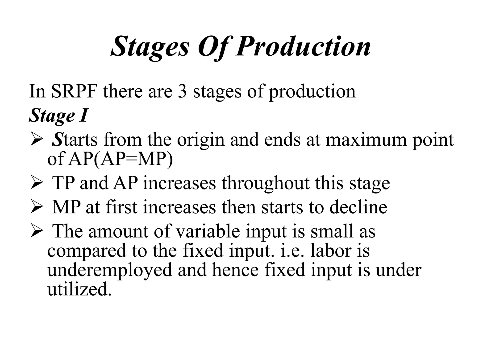 Stages Of Production
In SRPF there are 3 stages of production
Stage I
 Starts from the origin and ends at maximum point
of AP(AP=MP)
 TP and AP increases throughout this stage
 MP at first increases then starts to decline
 The amount of variable input is small as
compared to the fixed input. i.e. labor is
underemployed and hence fixed input is under
utilized.
 