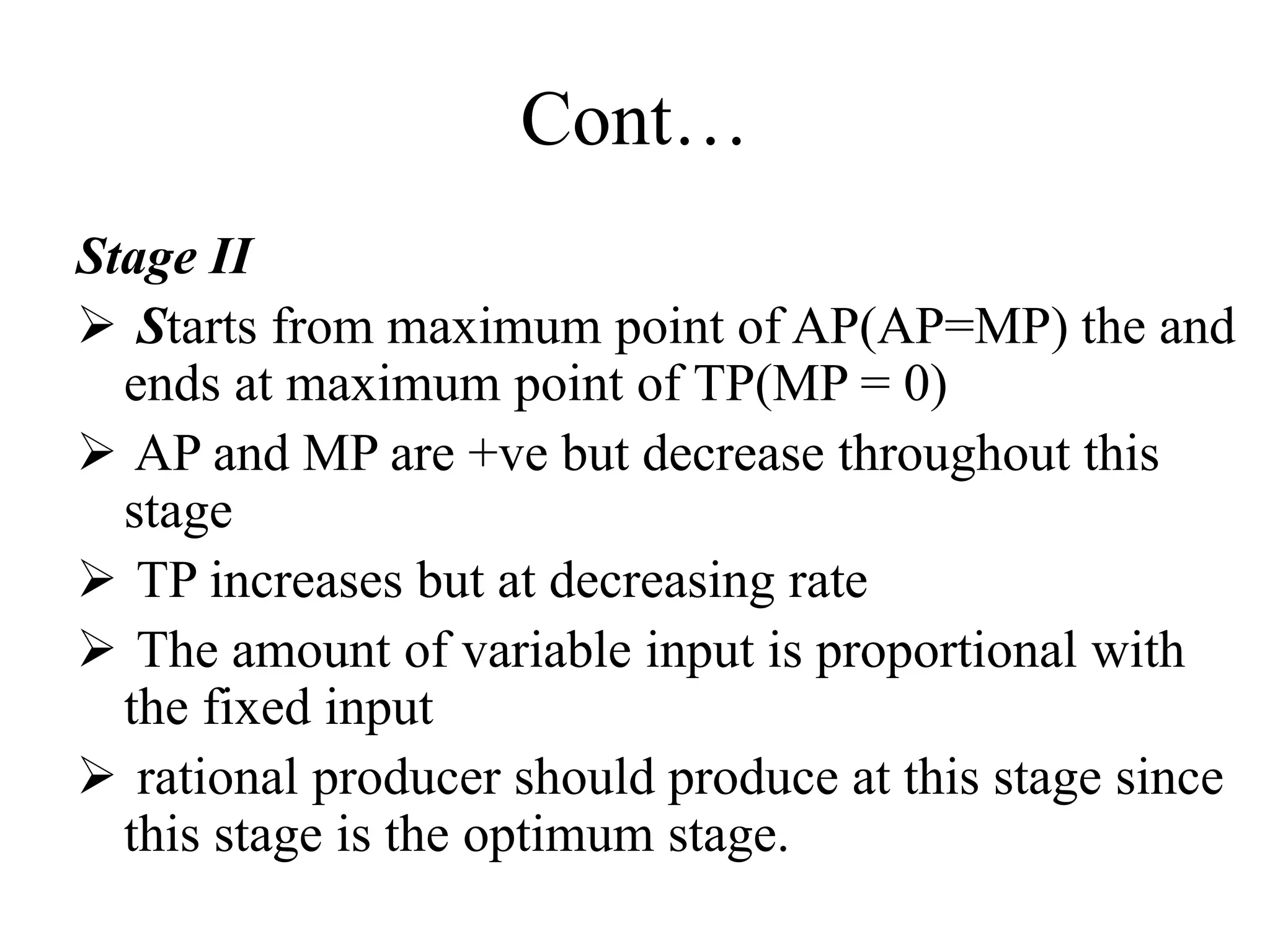 Cont…
Stage II
 Starts from maximum point of AP(AP=MP) the and
ends at maximum point of TP(MP = 0)
 AP and MP are +ve but decrease throughout this
stage
 TP increases but at decreasing rate
 The amount of variable input is proportional with
the fixed input
 rational producer should produce at this stage since
this stage is the optimum stage.
 