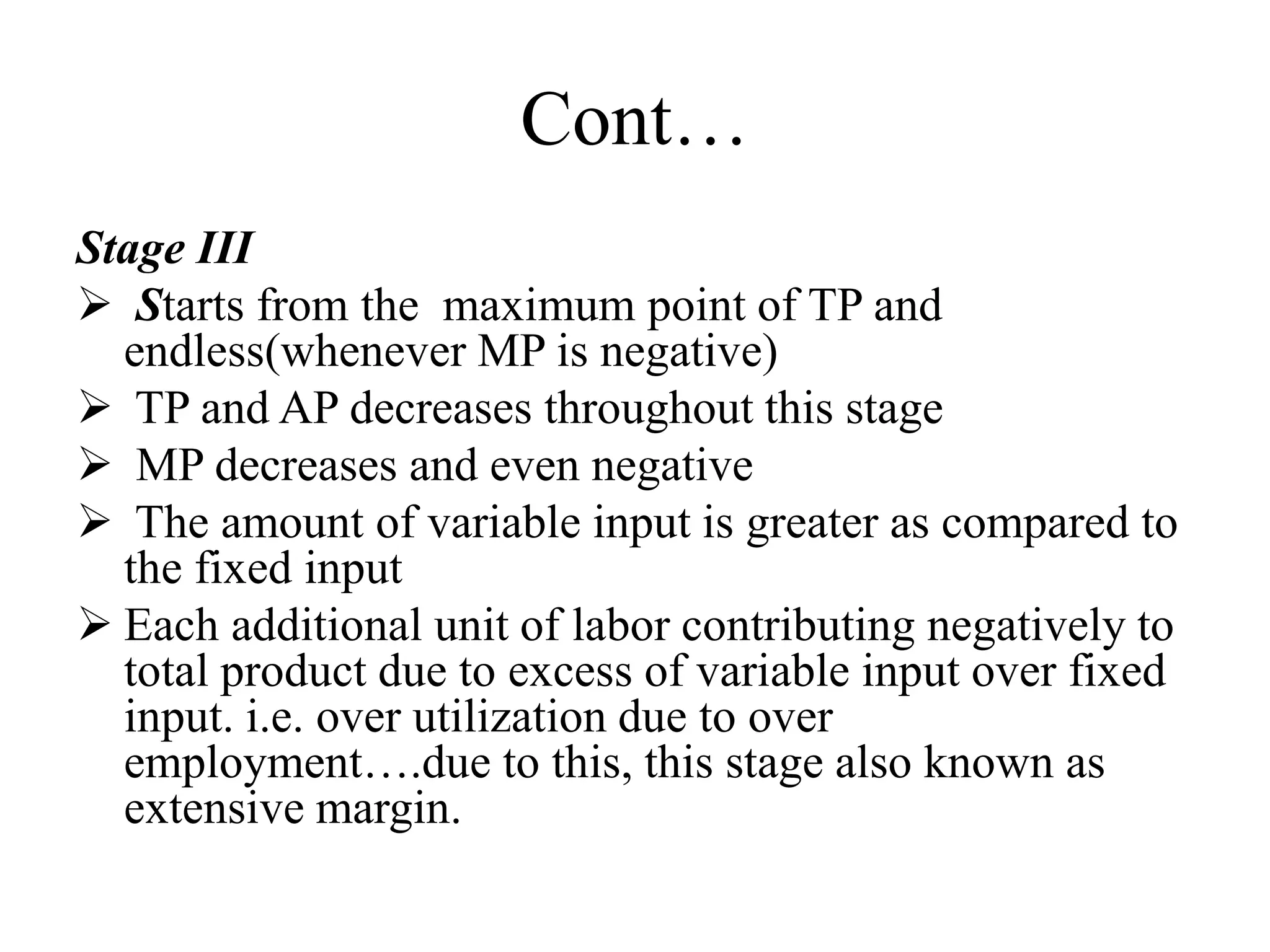 Cont…
Stage III
 Starts from the maximum point of TP and
endless(whenever MP is negative)
 TP and AP decreases throughout this stage
 MP decreases and even negative
 The amount of variable input is greater as compared to
the fixed input
 Each additional unit of labor contributing negatively to
total product due to excess of variable input over fixed
input. i.e. over utilization due to over
employment….due to this, this stage also known as
extensive margin.
 