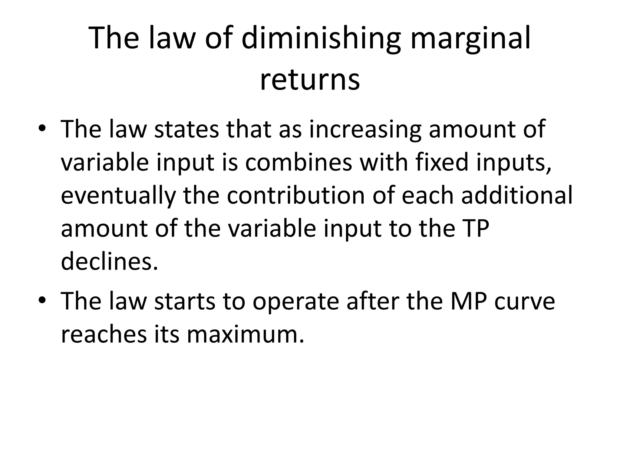 The law of diminishing marginal
returns
• The law states that as increasing amount of
variable input is combines with fixed inputs,
eventually the contribution of each additional
amount of the variable input to the TP
declines.
• The law starts to operate after the MP curve
reaches its maximum.
 