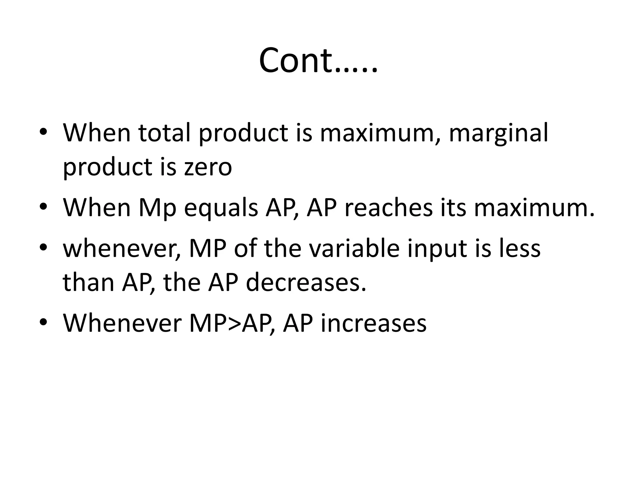 Cont…..
• When total product is maximum, marginal
product is zero
• When Mp equals AP, AP reaches its maximum.
• whenever, MP of the variable input is less
than AP, the AP decreases.
• Whenever MP>AP, AP increases
 