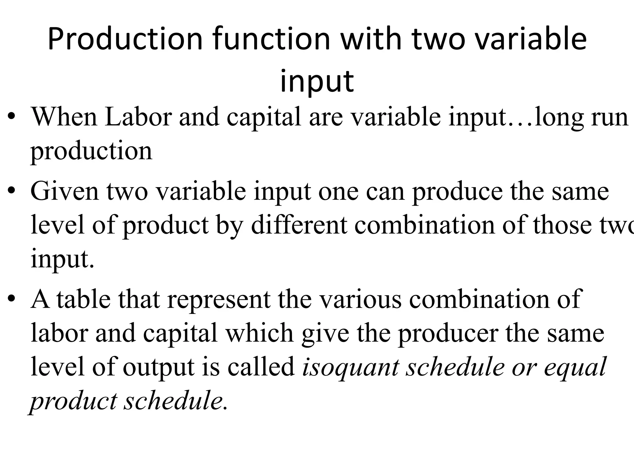 Production function with two variable
input
• When Labor and capital are variable input…long run
production
• Given two variable input one can produce the same
level of product by different combination of those two
input.
• A table that represent the various combination of
labor and capital which give the producer the same
level of output is called isoquant schedule or equal
product schedule.
 