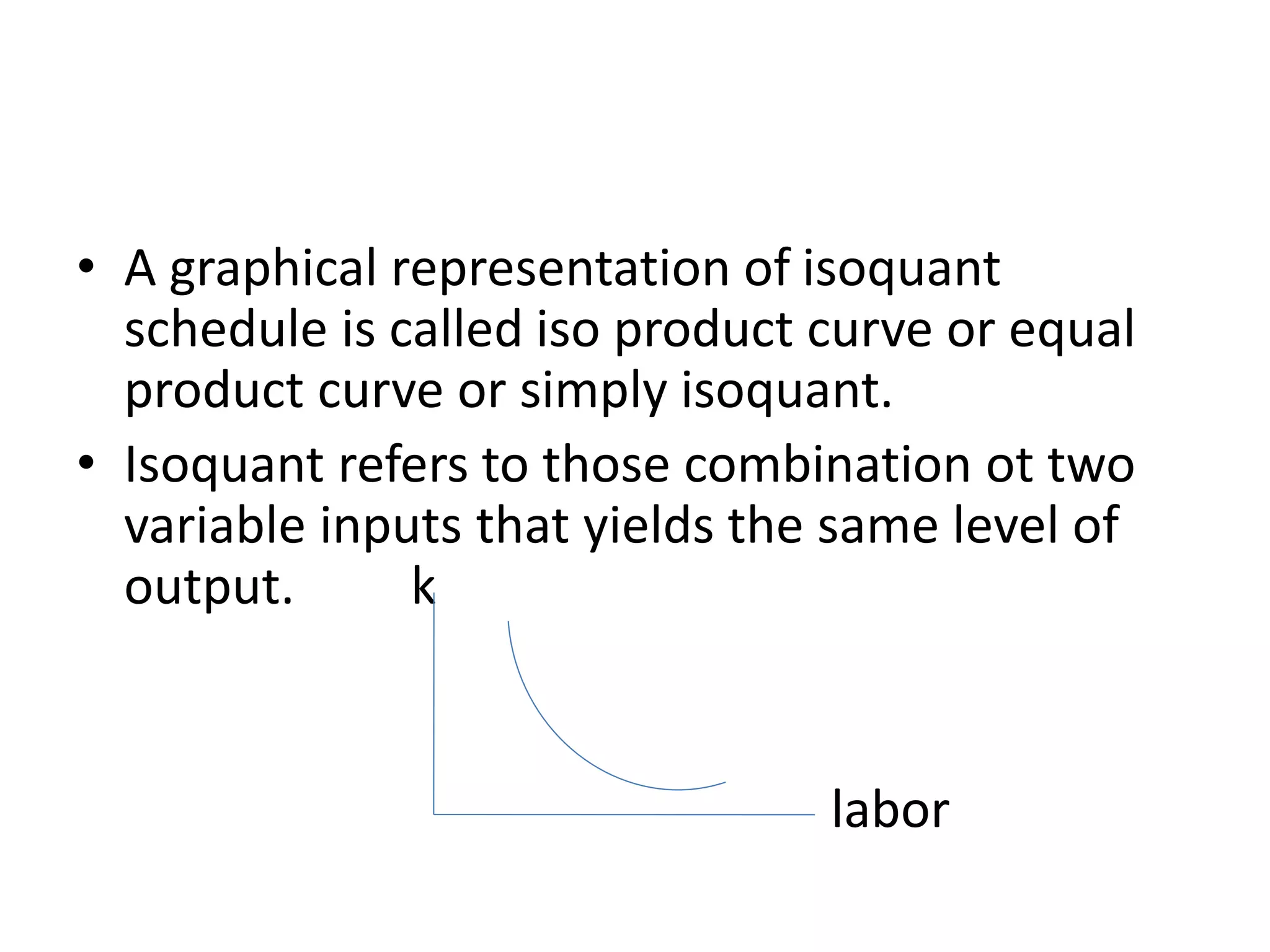 • A graphical representation of isoquant
schedule is called iso product curve or equal
product curve or simply isoquant.
• Isoquant refers to those combination ot two
variable inputs that yields the same level of
output. k
labor
 