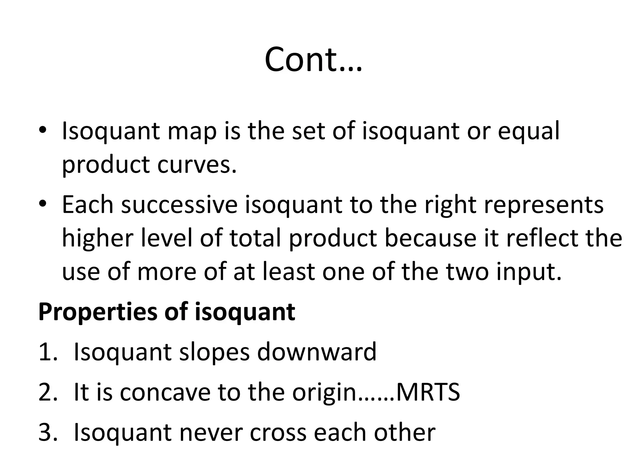 Cont…
• Isoquant map is the set of isoquant or equal
product curves.
• Each successive isoquant to the right represents
higher level of total product because it reflect the
use of more of at least one of the two input.
Properties of isoquant
1. Isoquant slopes downward
2. It is concave to the origin……MRTS
3. Isoquant never cross each other
 