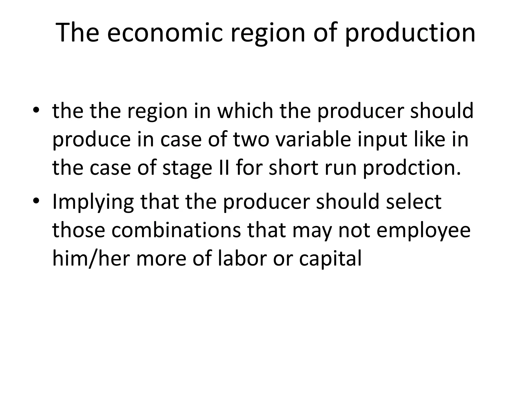 The economic region of production
• the the region in which the producer should
produce in case of two variable input like in
the case of stage II for short run prodction.
• Implying that the producer should select
those combinations that may not employee
him/her more of labor or capital
 
