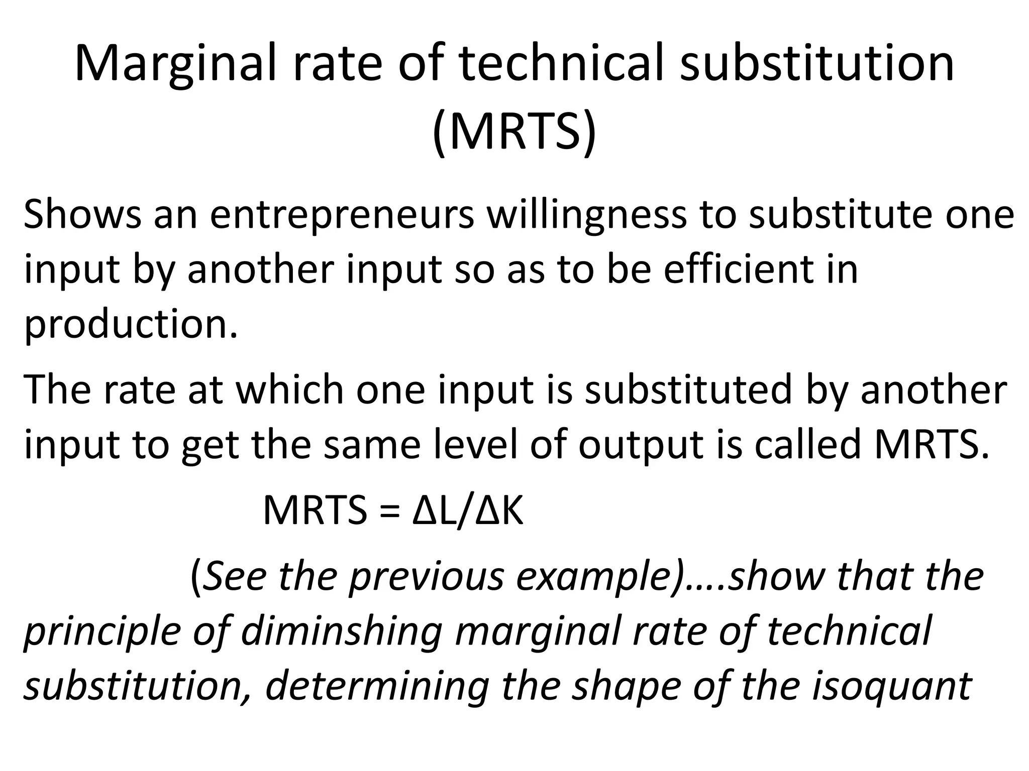 Marginal rate of technical substitution
(MRTS)
• Shows an entrepreneurs willingness to substitute one
input by another input so as to be efficient in
production.
• The rate at which one input is substituted by another
input to get the same level of output is called MRTS.
• MRTS = ∆L/∆K
• (See the previous example)….show that the
principle of diminshing marginal rate of technical
substitution, determining the shape of the isoquant
 