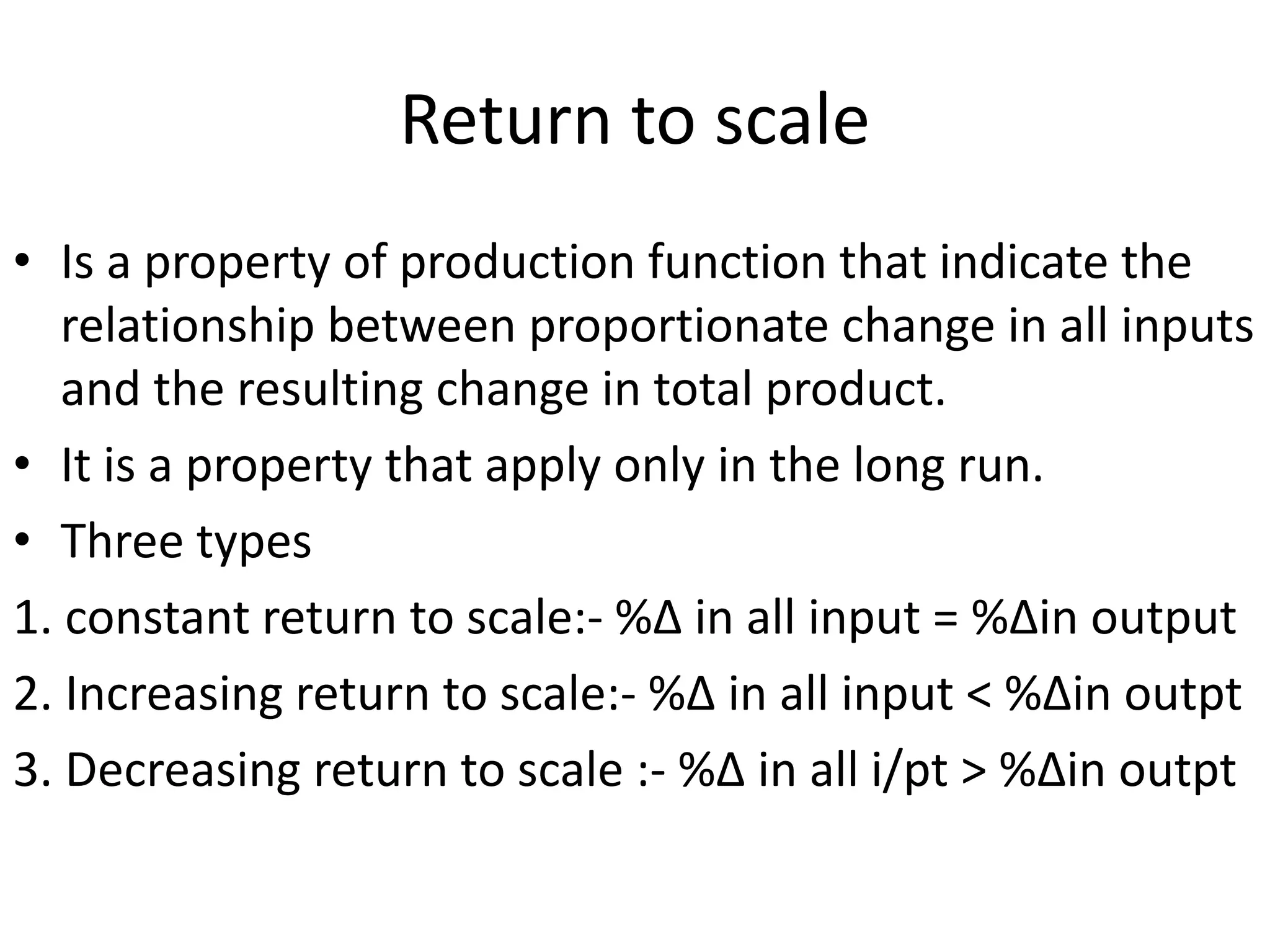 Return to scale
• Is a property of production function that indicate the
relationship between proportionate change in all inputs
and the resulting change in total product.
• It is a property that apply only in the long run.
• Three types
1. constant return to scale:- %∆ in all input = %∆in output
2. Increasing return to scale:- %∆ in all input < %∆in outpt
3. Decreasing return to scale :- %∆ in all i/pt > %∆in outpt
 