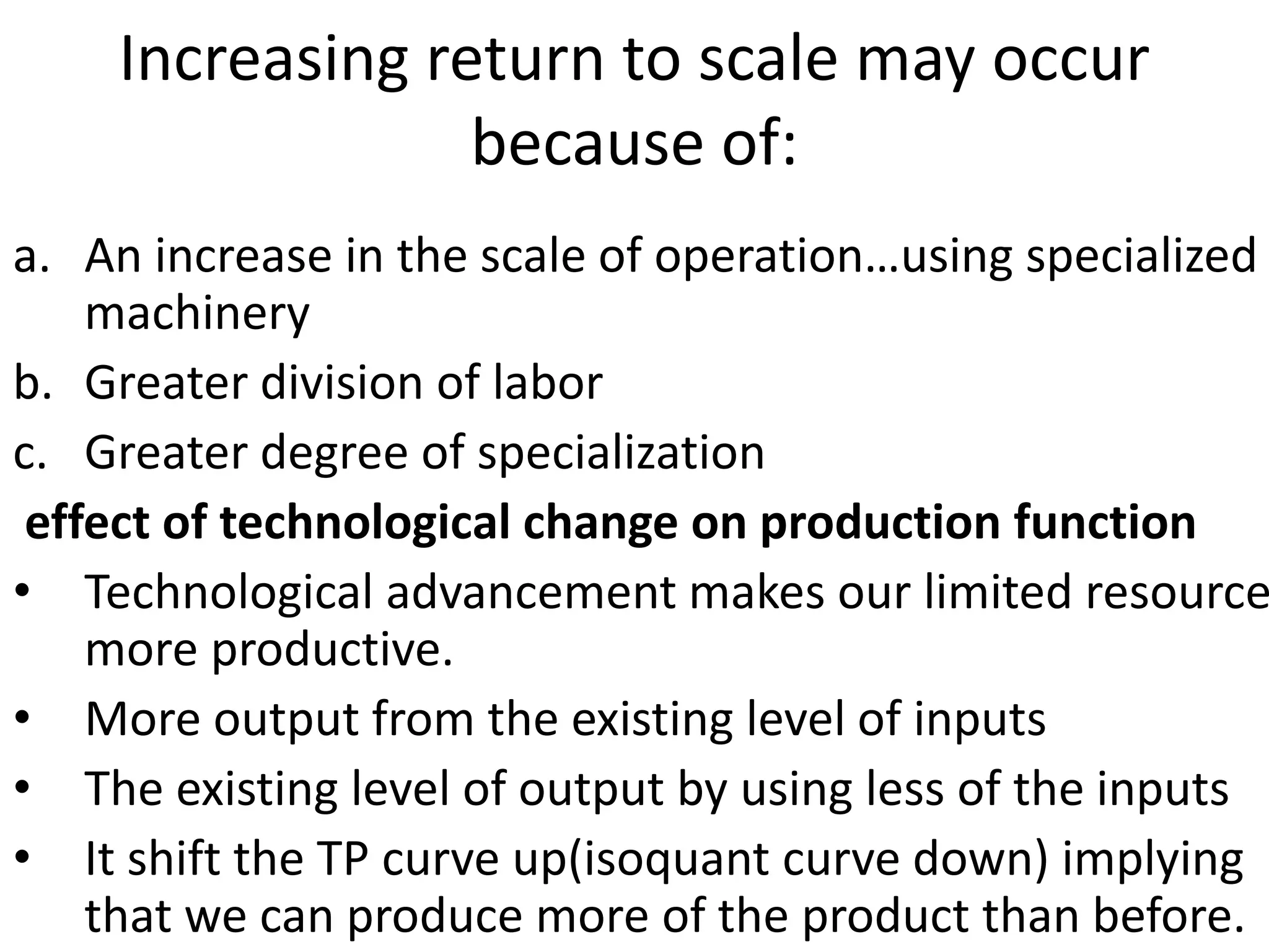 Increasing return to scale may occur
because of:
a. An increase in the scale of operation…using specialized
machinery
b. Greater division of labor
c. Greater degree of specialization
effect of technological change on production function
• Technological advancement makes our limited resource
more productive.
• More output from the existing level of inputs
• The existing level of output by using less of the inputs
• It shift the TP curve up(isoquant curve down) implying
that we can produce more of the product than before.
 