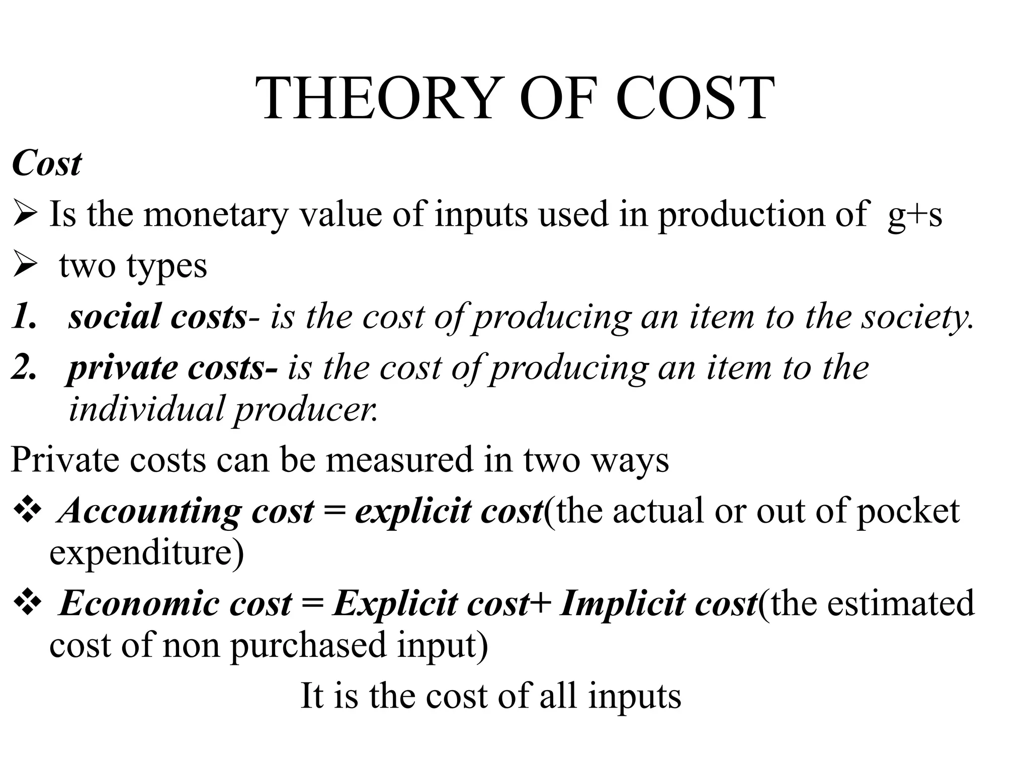 THEORY OF COST
Cost
 Is the monetary value of inputs used in production of g+s
 two types
1. social costs- is the cost of producing an item to the society.
2. private costs- is the cost of producing an item to the
individual producer.
Private costs can be measured in two ways
 Accounting cost = explicit cost(the actual or out of pocket
expenditure)
 Economic cost = Explicit cost+ Implicit cost(the estimated
cost of non purchased input)
It is the cost of all inputs
 