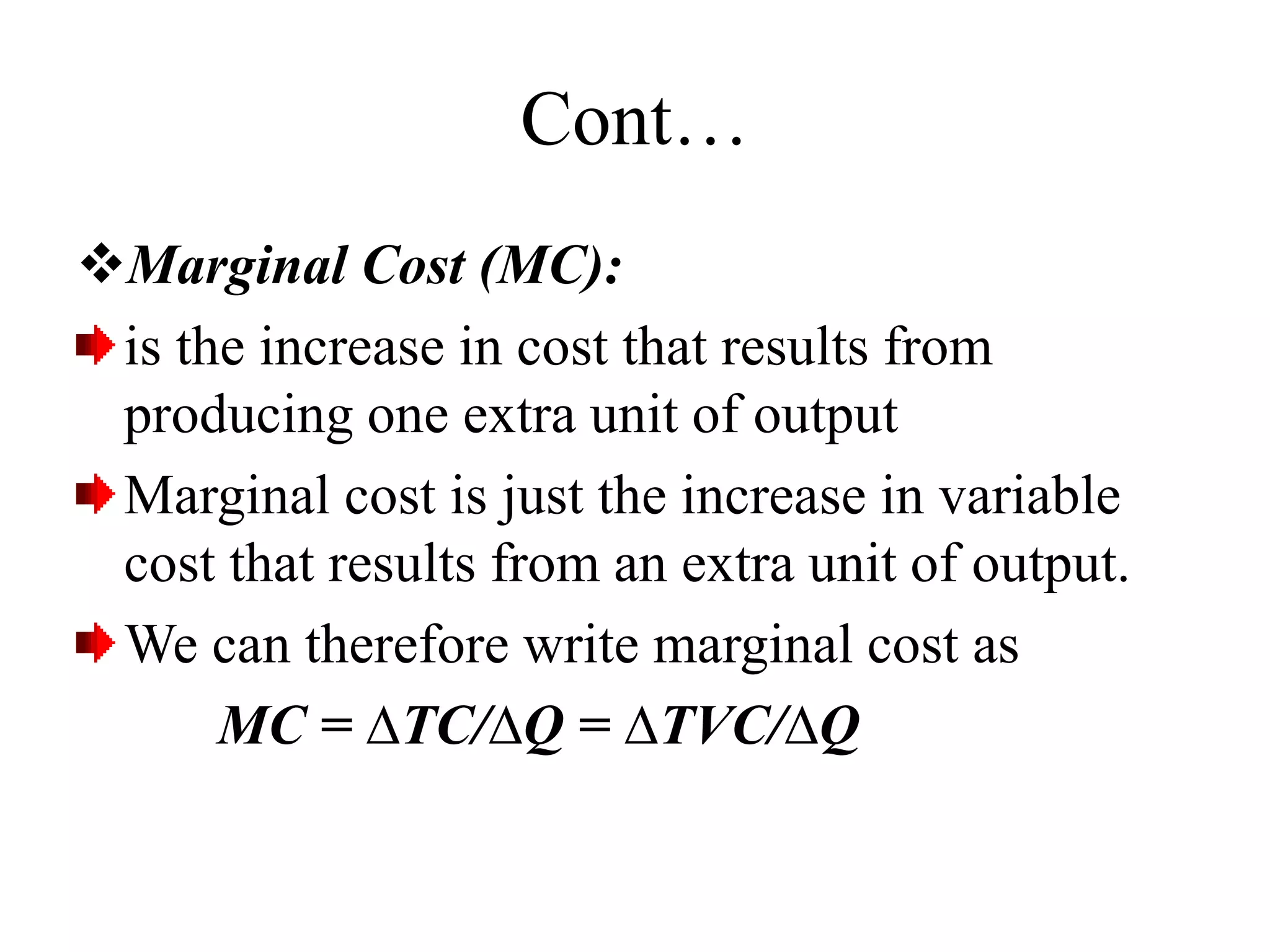 Cont…
Marginal Cost (MC):
is the increase in cost that results from
producing one extra unit of output
Marginal cost is just the increase in variable
cost that results from an extra unit of output.
We can therefore write marginal cost as
MC = ∆TC/∆Q = ∆TVC/∆Q
 