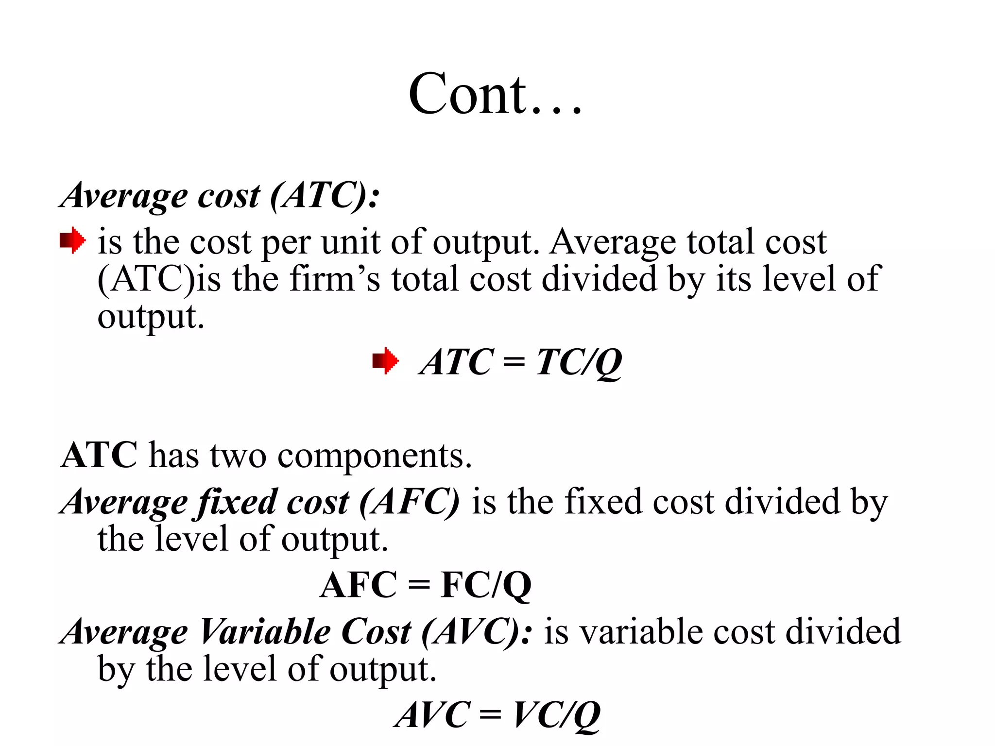 Cont…
Average cost (ATC):
is the cost per unit of output. Average total cost
(ATC)is the firm’s total cost divided by its level of
output.
ATC = TC/Q
ATC has two components.
Average fixed cost (AFC) is the fixed cost divided by
the level of output.
AFC = FC/Q
Average Variable Cost (AVC): is variable cost divided
by the level of output.
AVC = VC/Q
 