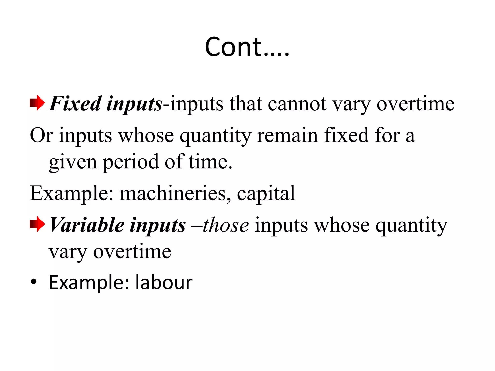 Cont….
Fixed inputs-inputs that cannot vary overtime
Or inputs whose quantity remain fixed for a
given period of time.
Example: machineries, capital
Variable inputs –those inputs whose quantity
vary overtime
• Example: labour
 