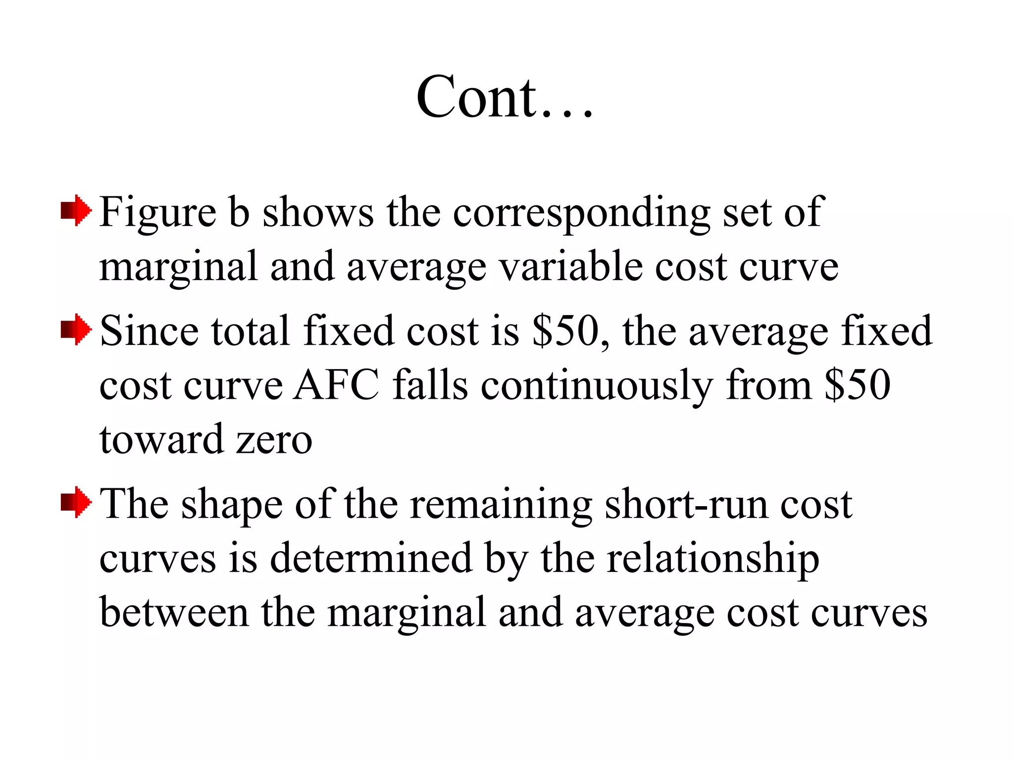 Cont…
Figure b shows the corresponding set of
marginal and average variable cost curve
Since total fixed cost is $50, the average fixed
cost curve AFC falls continuously from $50
toward zero
The shape of the remaining short-run cost
curves is determined by the relationship
between the marginal and average cost curves
 