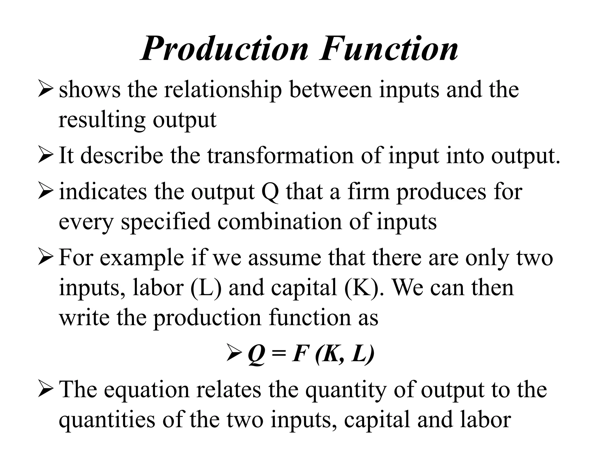 Production Function
shows the relationship between inputs and the
resulting output
It describe the transformation of input into output.
indicates the output Q that a firm produces for
every specified combination of inputs
For example if we assume that there are only two
inputs, labor (L) and capital (K). We can then
write the production function as
Q = F (K, L)
The equation relates the quantity of output to the
quantities of the two inputs, capital and labor
 