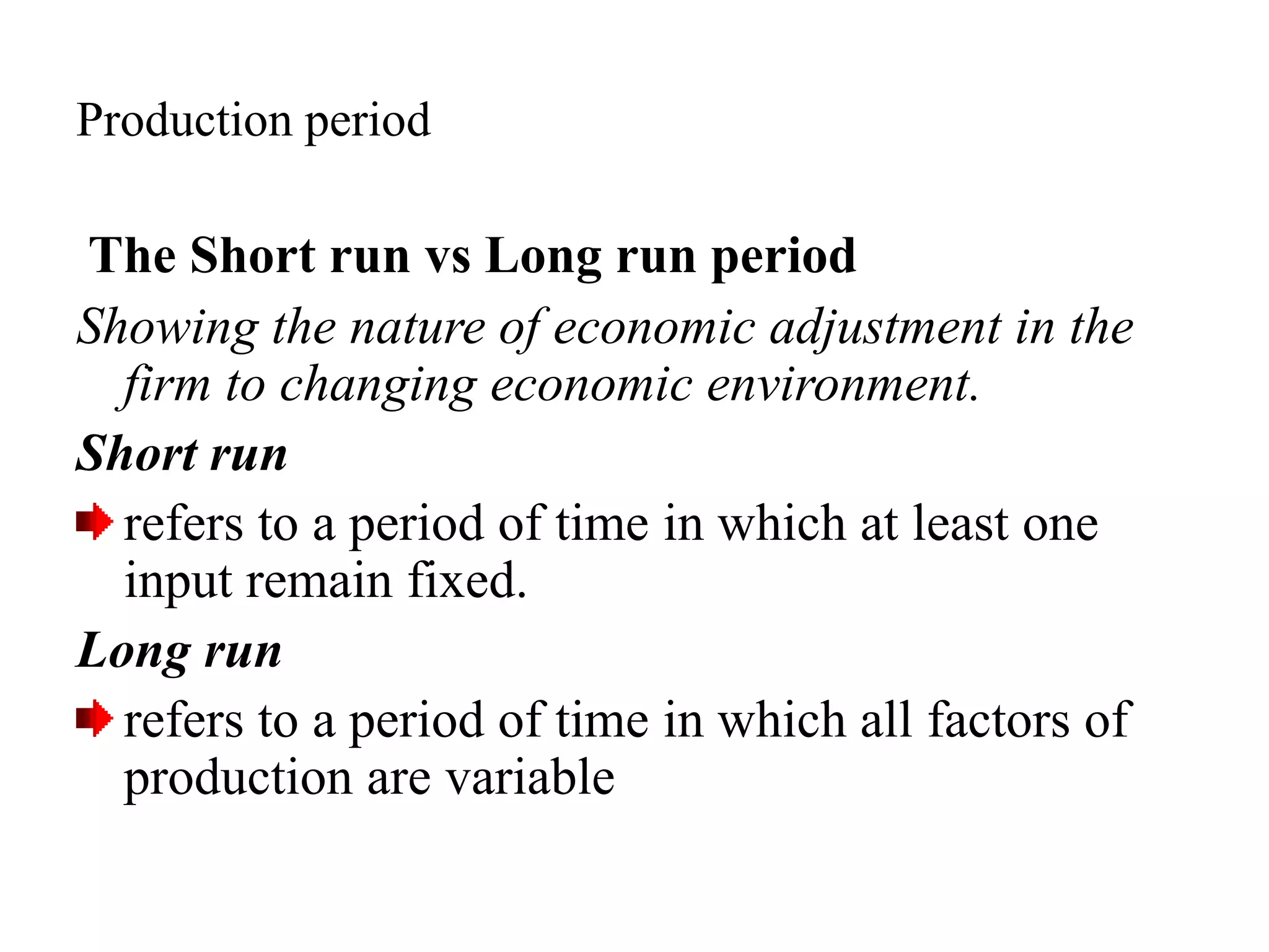 Production period
The Short run vs Long run period
Showing the nature of economic adjustment in the
firm to changing economic environment.
Short run
refers to a period of time in which at least one
input remain fixed.
Long run
refers to a period of time in which all factors of
production are variable
 
