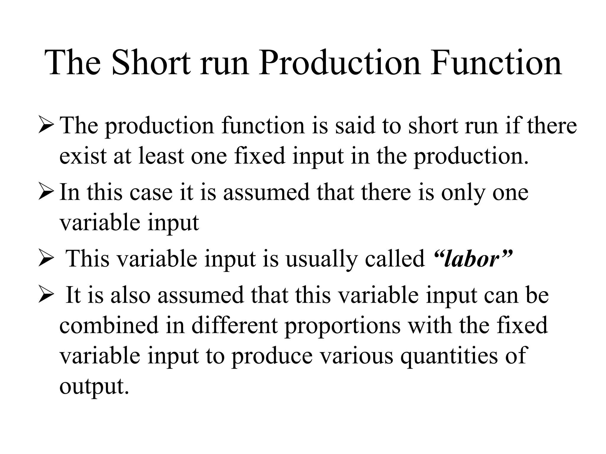 The Short run Production Function
The production function is said to short run if there
exist at least one fixed input in the production.
In this case it is assumed that there is only one
variable input
 This variable input is usually called “labor”
 It is also assumed that this variable input can be
combined in different proportions with the fixed
variable input to produce various quantities of
output.
 