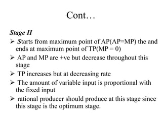 Cont…
Stage II
 Starts from maximum point of AP(AP=MP) the and
ends at maximum point of TP(MP = 0)
 AP and MP are +ve but decrease throughout this
stage
 TP increases but at decreasing rate
 The amount of variable input is proportional with
the fixed input
 rational producer should produce at this stage since
this stage is the optimum stage.
 
