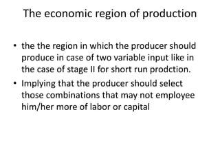 The economic region of production
• the the region in which the producer should
produce in case of two variable input like in
the case of stage II for short run prodction.
• Implying that the producer should select
those combinations that may not employee
him/her more of labor or capital
 
