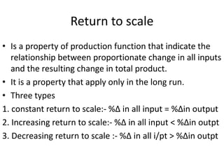 Return to scale
• Is a property of production function that indicate the
relationship between proportionate change in all inputs
and the resulting change in total product.
• It is a property that apply only in the long run.
• Three types
1. constant return to scale:- %∆ in all input = %∆in output
2. Increasing return to scale:- %∆ in all input < %∆in outpt
3. Decreasing return to scale :- %∆ in all i/pt > %∆in outpt
 